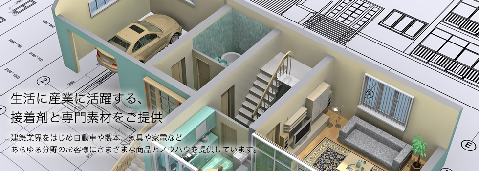 生活に産業に活躍する、接着剤と専門素材をご提供　建築業界をはじめ自動車や製本、家具や家電などあらゆる分野のお客様に様々な商品とノウハウを提供しています。